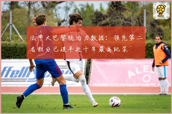 法甲大巴黎统治力数据:领先第二名积分已追平近十年最高纪录