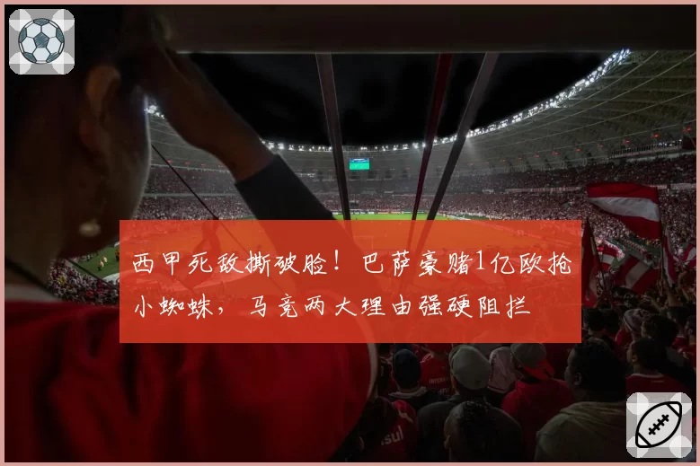 西甲死敌撕破脸!巴萨豪赌1亿欧抢小蜘蛛,马竞两大理由强硬阻拦