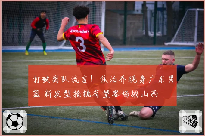 打破离队流言！焦泊乔现身广东男篮 新发型抢镜有望客场战山西