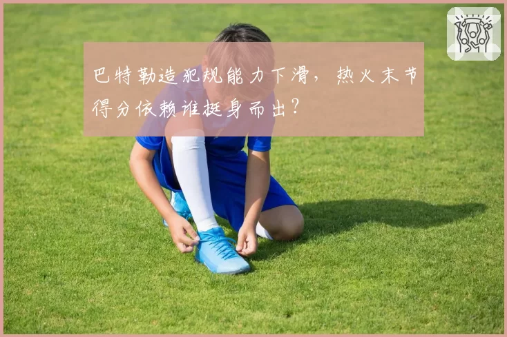 巴特勒造犯规能力下滑,热火末节得分依赖谁挺身而出?