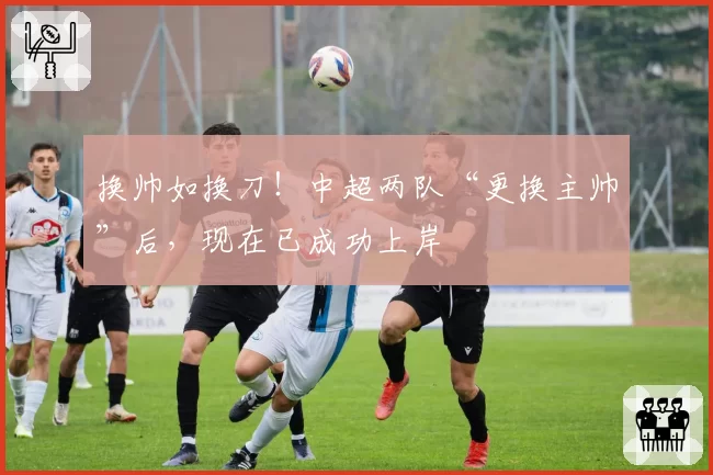 换帅如换刀!中超两队“更换主帅”后,现在已成功上岸