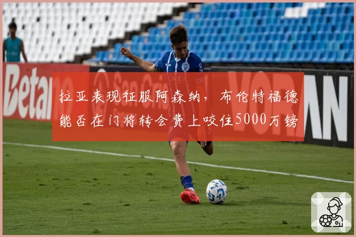 拉亚表现征服阿森纳,布伦特福德能否在门将转会费上咬住5000万镑?
