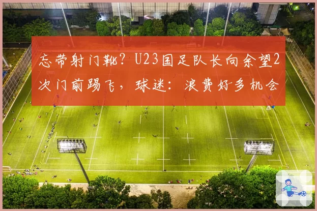 忘带射门靴?U23国足队长向余望2次门前踢飞,球迷:浪费好多机会