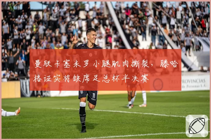 曼联卡塞米罗小腿肌肉撕裂,滕哈格证实将缺席足总杯半决赛