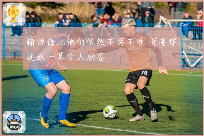 输掉德比他们依然不离不弃 海港球迷这一幕令人动容