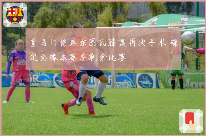 皇马门将库尔图瓦膝盖再次手术 确定无缘本赛季剩余比赛