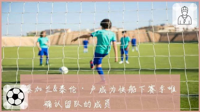 曝加兰&泰伦·卢成为快船下赛季唯二确认留队的成员