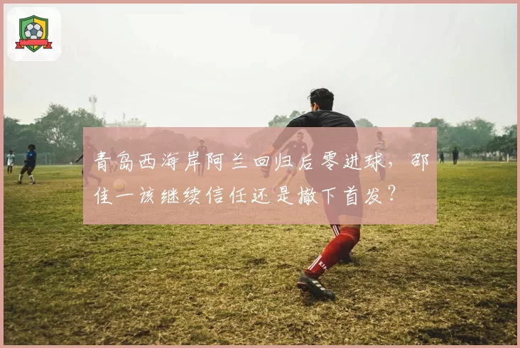 青岛西海岸阿兰回归后零进球,邵佳一该继续信任还是撤下首发?