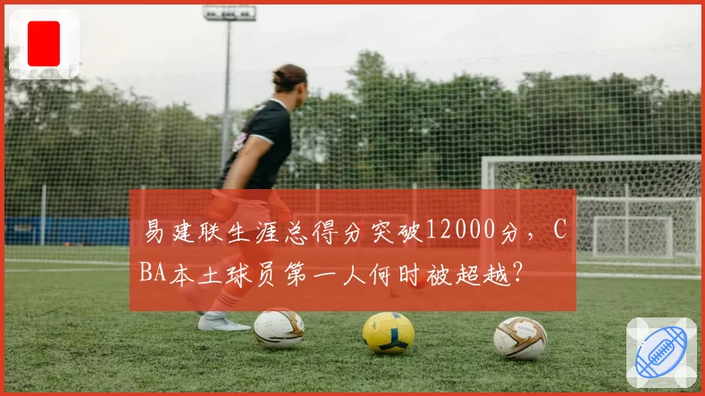 易建联生涯总得分突破12000分，CBA本土球员第一人何时被超越？