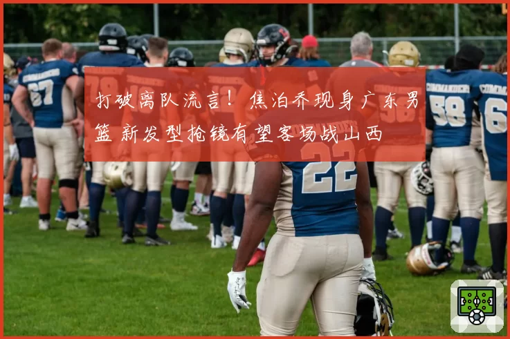 打破离队流言!焦泊乔现身广东男篮 新发型抢镜有望客场战山西