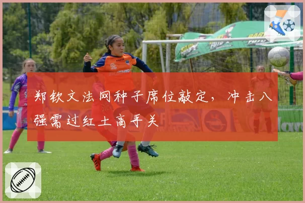 郑钦文法网种子席位敲定,冲击八强需过红土高手关