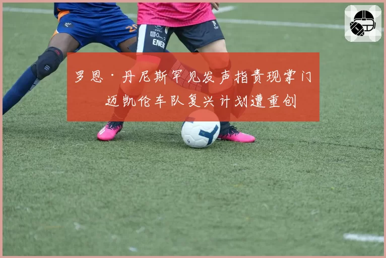 罗恩·丹尼斯罕见发声指责现掌门,迈凯伦车队复兴计划遭重创