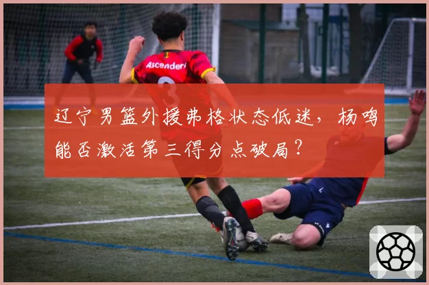 辽宁男篮外援弗格状态低迷,杨鸣能否激活第三得分点破局?