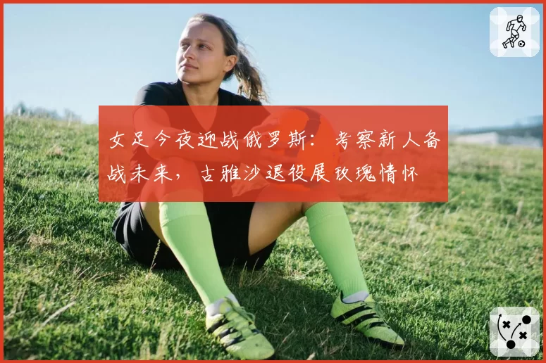 女足今夜迎战俄罗斯:考察新人备战未来,古雅沙退役展玫瑰情怀
