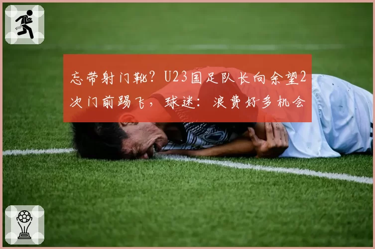 忘带射门靴?U23国足队长向余望2次门前踢飞,球迷:浪费好多机会