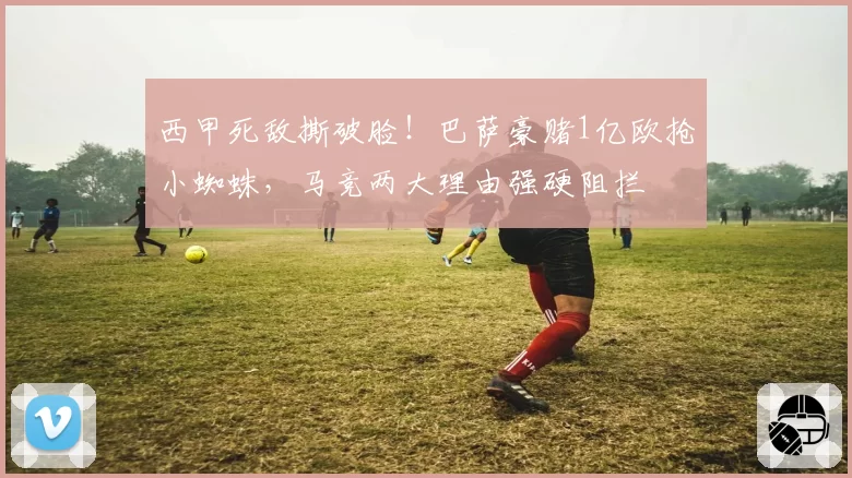 西甲死敌撕破脸!巴萨豪赌1亿欧抢小蜘蛛,马竞两大理由强硬阻拦