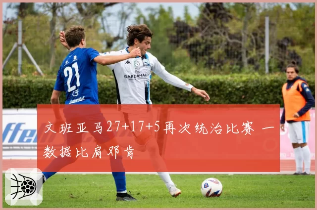 文班亚马27+17+5再次统治比赛 一数据比肩邓肯