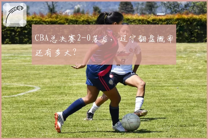 CBA总决赛2-0落后，辽宁翻盘概率还有多大？