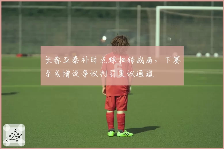 长春亚泰补时点球扭转战局，下赛季或增设争议判罚复议通道