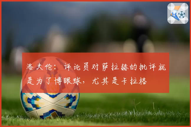 洛夫伦:评论员对萨拉赫的批评就是为了博眼球,尤其是卡拉格
