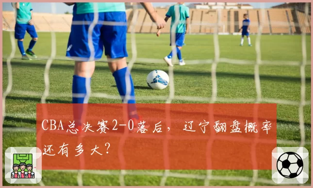 CBA总决赛2-0落后，辽宁翻盘概率还有多大？