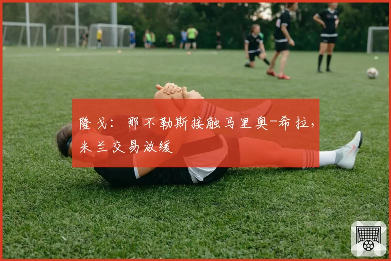 隆戈:那不勒斯接触马里奥-希拉,米兰交易放缓