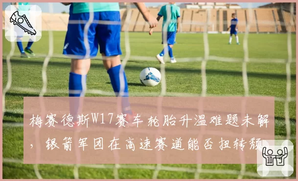 梅赛德斯W17赛车轮胎升温难题未解,银箭军团在高速赛道能否扭转颓势?