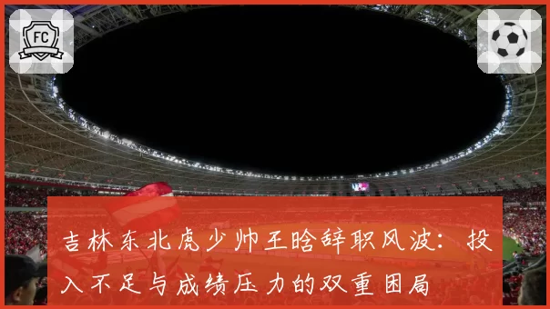 吉林东北虎少帅王晗辞职风波：投入不足与成绩压力的双重困局