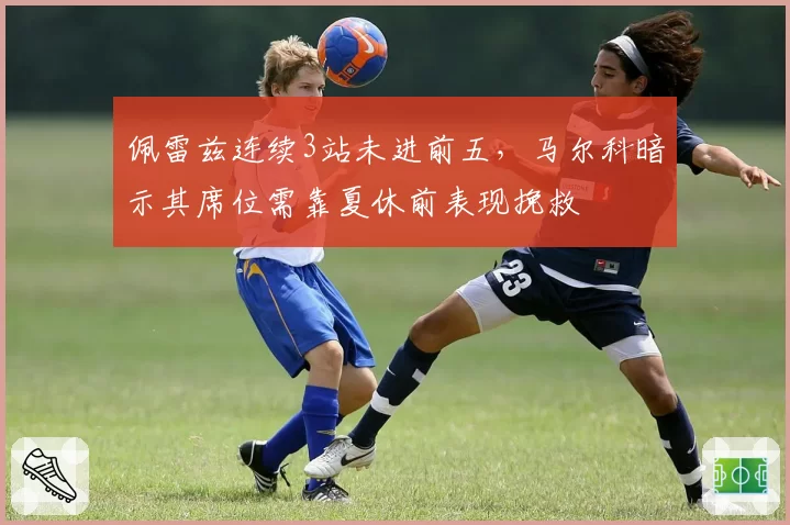 佩雷兹连续3站未进前五，马尔科暗示其席位需靠夏休前表现挽救