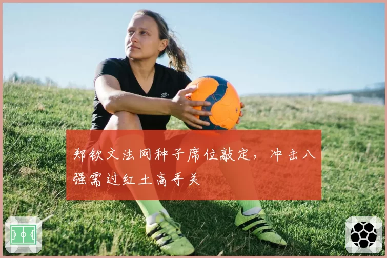 郑钦文法网种子席位敲定，冲击八强需过红土高手关