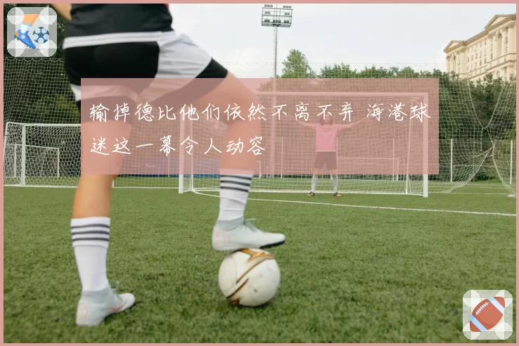 输掉德比他们依然不离不弃 海港球迷这一幕令人动容