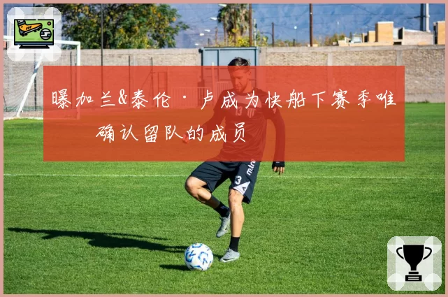 曝加兰&泰伦·卢成为快船下赛季唯二确认留队的成员