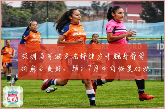 深圳马可波罗沈梓捷左手腕舟骨骨折愈合良好,预计7月中旬恢复对抗训练
