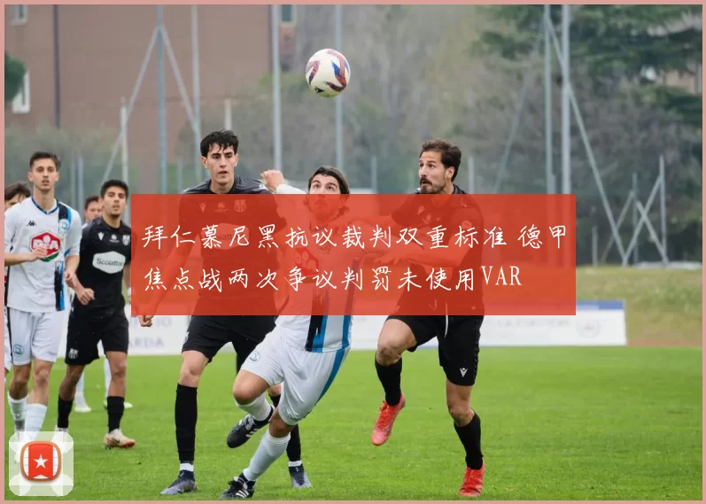 拜仁慕尼黑抗议裁判双重标准 德甲焦点战两次争议判罚未使用VAR