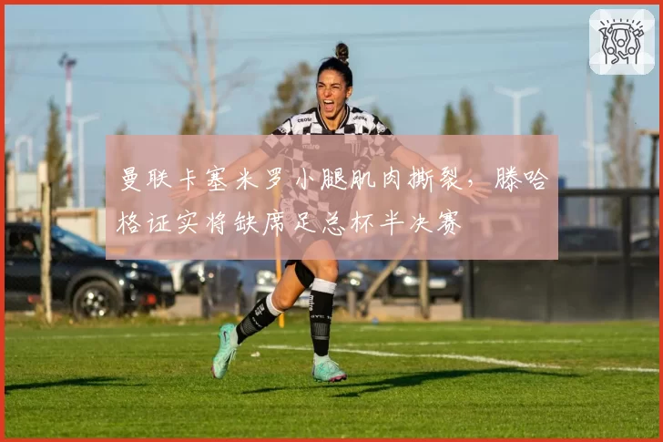 曼联卡塞米罗小腿肌肉撕裂，滕哈格证实将缺席足总杯半决赛