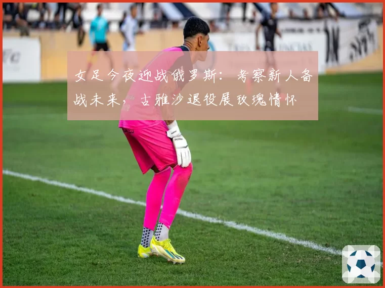 女足今夜迎战俄罗斯：考察新人备战未来，古雅沙退役展玫瑰情怀