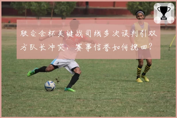 联合会杯关键战司线多次误判引双方队长冲突，赛事信誉如何挽回？