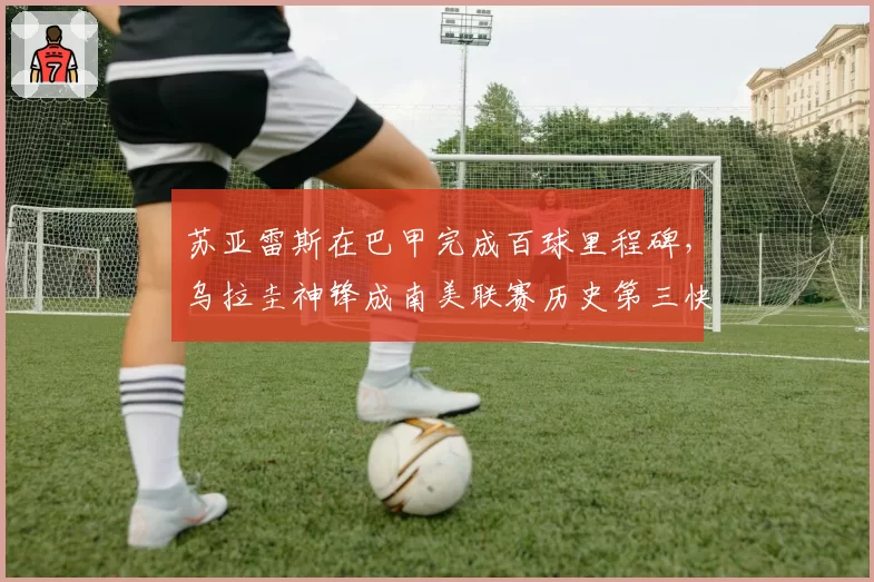 苏亚雷斯在巴甲完成百球里程碑，乌拉圭神锋成南美联赛历史第三快百球先生